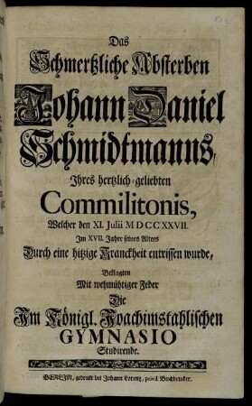 Das Schmertzliche Absterben Johann Daniel Schmidtmanns, Ihres hertzlich-geliebten Commilitonis, Welcher den XI. Julii MDCCXXVII. Im XVII. Jahre seines Alters Durch eine hitzige Kranckheit entrissen wurde, Beklagten Mit wehmüthiger Feder Die Im Königl. Joachimstahlischen Gymnasio Studirende