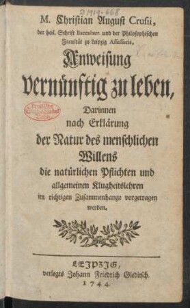 M. Christian August Crusii, der heil. Schrift Baccalaur. und der Philosophischen Facultät zu Leipzig Assessoris, Anweisung vernünftig zu leben : Darinnen nach Erklärung der Natur des menschlichen Willens die natürlichen Pflichten und allgemeinen Klugheitslehren im richtigen Zusammenhange vorgetragen werden