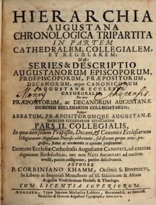 Hierarchia Augustana Chronologica Tripartita In Partem Cathedralem, Collegialem, Et Regularem : Id est: Series & Descriptio Augustanorum Episcoporum, Proepiscoporum, Præpositorum, Decanorum, atque Canonicorum Augustanæ Ecclesiæ Cathedralis; Nec non Præpositorum, ac Decanorum Augustanæ Dioecesis Ecclesiarum Collegiatarum; Insuper Abbatum, Præpositorumque Augustanæ Dioecesis Ecclesiarum Regularium, Pars II.. Collegialis : In qua non solùm Præpositi, Decani, & Canonici Ecclesiarum Collegiatarum Augustanæ Diœcesis adducuntur, ... Demum Ecclesiæ Cathedralis Augustanæ Canonici ... describuntur