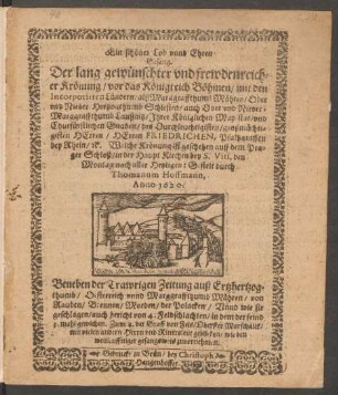 Ein schöner Lob unnd Ehren Gesang. Der lang gewünscheter und frewdenreicher Krönung/ vor das Königreich Böhmen/ mit den Incorporirten Ländern ... Ihrer Königlichen May:stat/ und ... Herren Friedrichen, Pfaltzgraffen bey Rhein/ [et]c. Welche Krönung ist geschehen auff dem Prager Schloß/ in der Haupt Kirchen bey S. Viti, den Montag nach aller Heyligen: Gestelt durch Thomanum Hoffmann, Anno 1620. Beneben der Trawrigen Zeitung auß Ertzhertzogthumb/ Oesterreich unnd Marggraffthumb Mähren/ von Rauben/ Brennen/ Morden/ der Polacken/ Unnd wie sie geschlagen ...