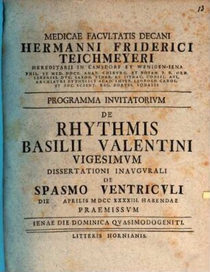 Medicae Facvltatis Decani Hermanni Friderici Teichmeyeri Hereditarii In Camsdorf Et Wenigen-Iena Phil. Et Med. Doct. Anat. Chirvrg. Et Botan. ... Programma Invitatorivm De Rhythmis Basilii Valentini ..., Vigesimvm. Dissertationi Inavgvrali De Spasmo Ventricvli Die Aprilis MDCCXXXXIII Habendae Praemissvm