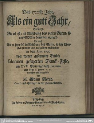 Das 1720ste Jahr Als ein gutt Jahr, So wohl, wie es ist, in Ansehung des vielen Guten, so uns Gott in demselben erzeiget, Als auch Wie es seyn soll in Ansehung des Guten, so wir Menschen zu thun und auszuüben verbunden : an dem Anno 1720. von wegen gesegneter Erndte solennen gefeyerten Danck-Feste, am XVII. Sonntage nach Trinitatis aus dem 5. Jerem. v. 24 betrachtet und vorgestellet