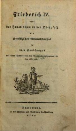 Friederich IV. oder der Fanatismus in der Oberpfalz : ein oberpfälzisches Nationalschauspiel in vier Handlungen mit einer Vorrede von den Religionsveränderungen in der Oberpfalz