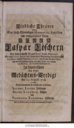 Kindliche Thränen, Welche Dem Hoch-Ehrwürdigen, Magnifico, Hoch-Edlen und Hochgelahrten Herrn Herrn Caspar Löschern Der Heil. Schrifft D. und Prof. Publ. Primario Wie auch Seniori bey der Löbl. Universität Wittenberg ... Zu Letzten Ehren Bey Dessen Gedächtniß-Predigt Am 14. Augusti. 1718. vergossen Dessen betrübteste Enckel-Kinder in Lübben: Salome Lovise Löscherin Anton Lvdevvig Löscher Und Friderica Eleonora Löscherin