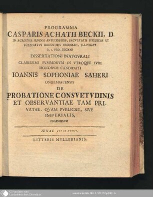 Programma Casparis Achatii Beckii, D. In Academia Ienensi Antecessoris, Facvltatis Ivridicae Et Scabinatvs Directoris Ordinarii, Illivsque h.t. Pro-Decani Dissertationi Inavgvrali ... Ioannis Sophoniae Saheri Onolsbacensis De Probatione Consvetvdinis Et Observantiae Tam Privatae, Qvam Pvblicae, Sive Imperialis, Praemissvm