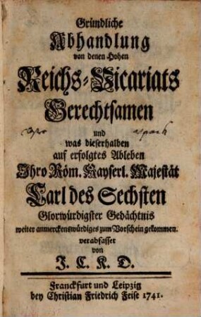 Gründliche Abhandlung von den Hohen Reichs-Vicariats Gerechtsamen und was dieserhalben auf erfolgtes Ableben Ihro Röm. Kayserl. Majestät Carl des Sechsten Glorwürdigster Gedächtnis weiter anmerckenswürdiges zum Vorschein gekommen