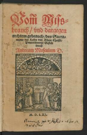 Vom Miss=||brauch/ vnd dargegen || rechtem gebrauch/ des Sacra=||ments des Leibs vnd Bluts Christi/|| Vnterrichtung/ Gestelt || durch || Andream Musculum D.||
