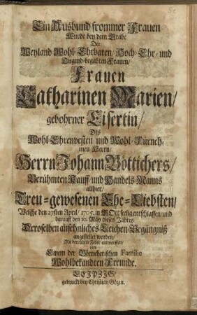 Ein Ausbund frommer Frauen Wurde bey dem Grabe Der Weyland Wohl-Ehrbaren ... Frauen Catharinen Marien, gebohrner Eisertin, Des ... Herrn Johann Böttichers ... Handels-Manns allhier ... Ehe-Liebsten, Welche ... 1705. ... entschlaffen, und darauff ... Deroselben ansehnliches Leichen-Begängniß angestellet worden, Mit betrübter Feder entworffen, von Einem ... Freunde