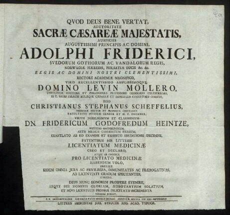 Auctoritate Sacræ Cæsareæ Majestatis, Auspiciis Augustissimi Principis Ac Domini, Adolphi Friderici, Suedorum Gothorum Ac Vandalorum Regis ... Rectore Academiæ Magnifico ... Domino Levin Möllero, Theologiæ Doctore Et Philosophiæ Professore Ordinario Celeberrimo ... Ego Christianus Stephanus Scheffelius, Medicinæ Doctor Et Professor Ordinarius ... Dn. Fridericum Godofredum Heintze, Wettino-Magdeburgicum ... Exantlato Ab Eo Examine Et Exhibito Eruditionis Specimine, Patentibus His Litteris Licentiatum Medicinæ Creo Et Declaro, Atque Ab Omnibus Pro Licentiato Medicinæ Habendum Volo, Simulque Eidem Omnia Jura Ac Privilegia, Immunitates Ac Prærogativas, Ad Licentiati Gradum Spectantes, Confero. Deus Hunc Honorem Prospere Evenire, Inque Sui Nominis Gloriam, Ægrotantium Solatium, Et Novi Licentiati Propriæ Felicitatis Incrementa Vergere Jubeat : P. P. Gryphiswaldiæ Sub Facultatis Medicæ Sigillo. Anno O. R. MDCCLI. Die XXII. Septembris.