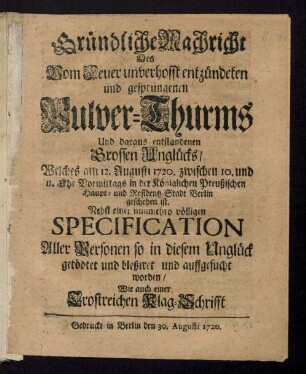 Gründliche Nachricht Des Vom Feuer unverhofft entzündeten und gesprungenen Pulver-Thurms Und daraus entstandenen Grossen Unglücks, Welches am 12. Augusti 1720. zwischen 10. und 11. Uhr Vormittags in der Königlichen Preußischen Haupt- und Residentz-Stadt Berlin geschehen ist : Nebst einer nunmehro völligen Specification Aller Personen so in diesem Unglück getödtet und bleßiret und auffgesucht worden, Wie auch einer Trostreichen Klag-Schrifft