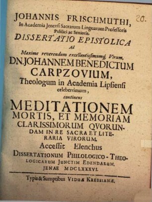 Johannis Frischmuthi ... Dissertatio epistolica ad maxime reverendum excellentissimumque virum Dn. Johannem Benedictum Carpzovium, theologum in academia Lipsiensi celeberrimum, continens meditationem mortis, et memoriam clarissimorum quorundam in re sacra et literaria virorum : Accessit elenchus dissertationum philologico-theologicarum iunctim edendarum