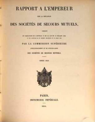 Rapport à l'Empereur sur la situation des sociétés de secours mutuels : présenté en exécution de l' art. 13 de la loi du 15 juillet 1850 ... par la commission supérieure d' encouragement et de surveillance des sociétés de secours mutuels ; année .... 1853 (1854)