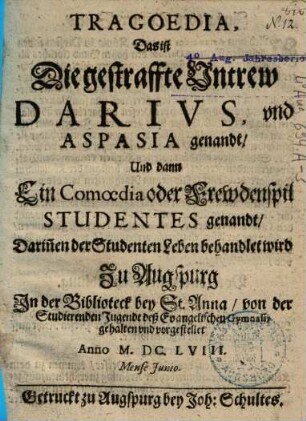 Tragoedia, Das ist Die gestraffte Vntrew Darivs, vnd Aspasia genandt : Und dann ein Comoedia oder Frewdenspil Studentes genandt, Darinnen der Studenten Leben behandlet wird ; Zu Augspurg In der Biblioteck bey St. Anna von der Studierenden Jugendt deß Evangelischen Gymnasii gehalten vnd vorgestellet