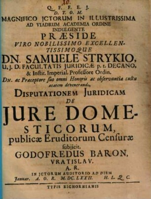 Magnifico ICtorum In Illustrissima Ad Viadrum Academia Ordine Indulgente Praeside ... Dn. Samuele Strykio ... Disputationem Iuridicam De Iure Domesticorum, publicae Eruditorum Censurae subiicit. Godofredus Baron, Vratislav. A.R. In ICtorum Auditorio Ad Diem [...] Ianuar. A.O.R. M.DC.LXXII. H.L.Q.C.