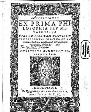 Assertiones Ex Prima Philosophia Seu Metaphysica : Quas Ad Publicam Disputationem Propositas In Alma Et Catholica Academia Ingolstadiensi post absolutum Philosophiae cursum die ... Iulii defendet Gualterus Mundbrot Societatis Iesu