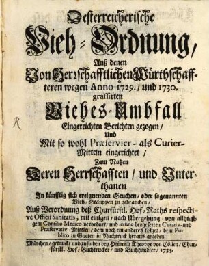 Österreichische Vieh-Ordnung, Anß [!] denen Von Herrschafftlichen Würthschaffteren wegen Anno 1729., und 1730. grassirten Viehes-Umbfall Eingereichten Berichten gezogen, Und Mit so wohl Praeservier- als Curier-Mitteln eingerichtet, Zum Nutzen Deren Herrschafften, und Unterthanen In künfftig sich ereignenden Seuchen, oder sogenannten Vieh-Stäuppen zu gebrauchen : Auß Verordnung deß Churfürstl. Hof-Raths respective Officii Sanitatis, mit einigen, nach Ubergehung von allhiesigem Consilio Medico verordnet, und in fine beygesezten Curativ- und Praeservativ-Mittlen, dem noch ein anderes folget, dem Publico zu Gueten in Nachtruck heraus gegeben