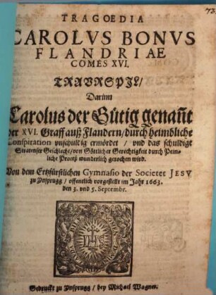 Tragoedia Carolvs Bonvs Flandriae Comes XVI. : Traurspil, Darinn Carolus der Gütig genan[n]t der XVI. Graff auß Flandern, durch heimbliche Conspiration unschuldig ermördet, und das schuldige Stratenser Geschlecht, von Göttlicher Gerechtigkeit durch Peinliche Proceß wunderlich gerochen wird. Von dem Ertzfürstlichen Gymnasio der Societet Jesv zu Ynsprugg, offentlich vorgestellt im Jahr 1663. den 3. und 5. Septembr.