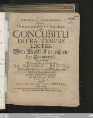 Annuente Inclyto ICtorum Lipsiensium Ordine, Dissertationem Iuridicam De Concubitu Intra Tempus Luctus, Vom Beyschlaff in währender Trauerzeit/ Sub Praesidio ... Dn. D. Georgii Beyeri, Praeceptoris atq[ue] Studiorum suorum Promotoris aetatem devenerandi, publico Eruditorum Examini ad d. XI. November. MDCC. H.L.Q.C. exponet Christoph. Gottlob Freyberg, Stolp. Misn.