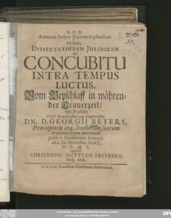 Annuente Inclyto ICtorum Lipsiensium Ordine, Dissertationem Iuridicam De Concubitu Intra Tempus Luctus, Vom Beyschlaff in währender Trauerzeit/ Sub Praesidio ... Dn. D. Georgii Beyeri, Praeceptoris atq[ue] Studiorum suorum Promotoris aetatem devenerandi, publico Eruditorum Examini ad d. XI. November. MDCC. H.L.Q.C. exponet Christoph. Gottlob Freyberg, Stolp. Misn.
