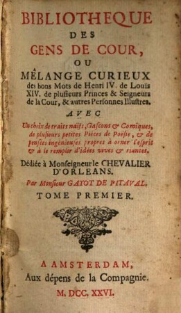 Bibliotheque Des Gens De Cour, Ou Mêlange Curieux des bons Mots des Henri IV. de Louïs XIV. de plusieurs Princes & Seigneurs de la Cour, & autres Personnes Illustres : Avec Un choix de traits naïfs, Gascons & Comiques, de plusieurs petites Piéces de Poésie, & de pensées ingénieuses propres à orner l'esprit & à le remplir d'idées vives & riantes. 1