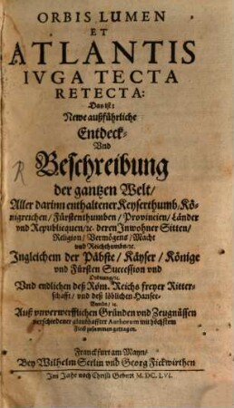 Orbis Lumen Et Atlantis Iuga Tecta Retecta: Das ist: Newe außführliche Entdeck- Und Beschreibung der gantzen Welt : Aller darinn enthaltener Keyserthumb, Königreichen, Fürstenthumben, Provincien, Länder und Republiquen, etc. deren Inwohner Sitten, Religion, ... Ingleichem der Päbste, Käyser, ... Und endlichen deß Röm. Reichs freyer Ritterschafft, ... ; Auß unverwerfflichen Gründen und Zeugnüssen verschiedener glaubhaffter Authorum, ... mit höchstem Fleiß zusammen getragen