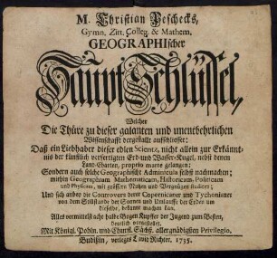 M. Christian Peschecks, Gymn. Zitt. Colleg. & Mathem. Geographischer Hauptschlüssel, Welcher Die Thüre zu dieser galanten und unentbehrlichen Wissenschafft dergestallt aufschliesset: Daß ein Liebhaber dieser edlen Scientz, nicht allein zur Erkänntnis der künstlich verfertigten Erd- und Wasser-Kugel, nebst denen Land-Charten, proprio marte gelangen; Sondern auch solche Geographische Adminicula selbst nachmachen ...
