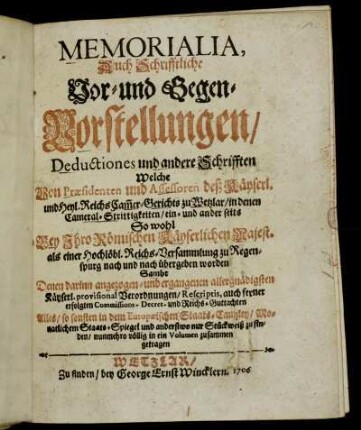 Memorialia, Auch Schrifftliche Vor- und Gegen-Vorstellungen, Deductiones und andere Schrifften Welche Von Præsidenten und Assessoren deß Käyserl. und Heyl. ReichsCam[m]er-Gerichts zu Wetzlar, in denen Cameral-Strittigkeiten, ein- und ander seits So wohl Bey Ihro Römischen Käyserlichen Majest. als einer Hochlöbl. Reichs-Versammlung zu Regenspurg nach und nach übergeben worden : Sambt Denen darinn angezogen- und ergangenen allergnädigsten Käyserl. provisional Verordnungen, Rescriptis, auch ferner erfolgten Commissions- Decret- und Reichs-Guttachten : Alles, so sonsten in dem EuropæischenStaats-Cantzley, Monatlichem Staats-Spiegel und anderstwo nur Stückweiß zu finden, nunmehro völlig in ein Volumen zusammen getragen