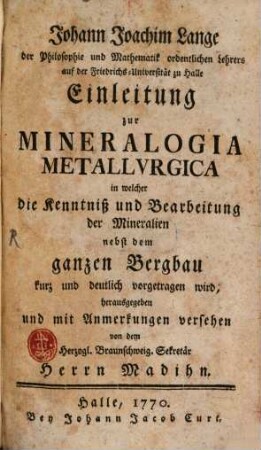 Johann Joachim Lange der Philosophie und Mathematik ordentlichen Lehrers auf der Friedrichs-Universität zu Halle Einleitung zur Mineralogia Metallvrgica : in welcher die Kenntniß und Bearbeitung der Mineralien nebst dem ganzen Bergbau kurz und deutlich vorgetragen wird