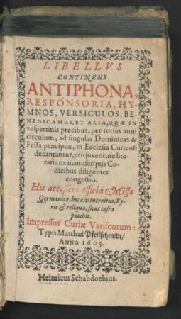 Libellus Continens Antiphona, Responsoria, Hymnos, Versiculos, Benedicamus, Et Alia : Quae In vespertinis precibus, per totius anni circulum, ad singulas Dominicas & Festa praecipua, in Ecclesia Curiensi decantantur, pro iuventute literaria ex manuscriptis Codicibus diligenter congestus