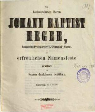 Dem hochverehrten Herrn Johann Baptist Reger, königlichen Professor der II. Gymnasial-Klasse, zum erfreulichen Namensfeste gewidmet von seinen dankbaren Schülern : Regensburg, den 24. Juni 1861