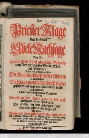 Der Priester Klage Und derselben Ubele Nachsage Das ist: Eine in zwey Theil abgefaste Betrachtung über der Priester Stand, Leben und Verhalten : Da in dem Ersten begriffen Die Klage, welche Priester führen, in dem Andern Die Klage, welche über die Priester geführet und was vor Ubels ihnen nachgesaget wird ; Nebst einer doppelten Vorrede, Deren Die erste an den Herrn Autorem des auffrichtigen Cabinet-Predigers, Die andere an den geneigten Leser insgemein gestellet und aufgesetzet von einem, Welcher Zeit seines geführten Priester-Amts öffentlich viel billige Klagen hätte zu führen gehabt; Solche aber, weil wenig Hülffe offtmahls auf der Welt, seinem Gott in Geheim demüthig vorgetragen und seiner Hülffe erwartet hat