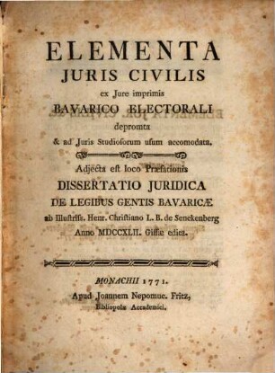Elementa Juris Civilis ex Jure imprimis Bavarico Electorali depromta & ad Juris Studiosorum usum accomodata : Adjecta est loco Praeæfationis Dissertatio Juridica De Legibus Gentis Bavaricæ ab Illustriss. Henr. Christiano L.B. de Senckenberg Anno MDCCXLII. Gissæ edita