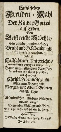 Him[m]lisches Freuden-Mahl Der Kinder Gottes auf Erden : Oder Geistreiche Gebehte So vor- bey- und nach der Beicht und H. Abendmahl kräfftig zu gebrauchen ; Nebenst Heilsahmen Unterricht, wie wir uns dabey zu verhalten ; Samt einem Sünden-Register, darnach wir uns täglich zu prüfen ; und Hundert Christl. Lebens-Reguln ; Mit einem Anhang von Morgen- und Abend-Gebeten auf alle Tage, und Absonderlichen Kirchen-Gebehten, wie auch einiger Geistreichen Gesänge und Lieder