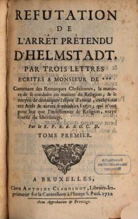 Refutation De L'Arrêt Prétendu D'Helmstadt : Par Trois Lettres Écritées A Monsieur De *** : Contenant des Remarques Chrêtiennes, la maniere de se conduire en matiere de Religion, & le moyen de démasquer l'esprit d'erreur, caché sous cet Arrêt & autres semblables Ecrits; qui n'ont pour but que l'indifference de Religion, vraye source du libertinage, Tome Premier