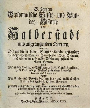 S. Lentzens Diplomatische Stifts- und Landes-Historie von Halberstadt und angräntzenden Oertern : worinn Die an dieser hohen Stiffts-Kirche gestandne Bischöffe, Weyh-Bischöffe, Dom-Pröbste, Dom-Dechante, und übrige in und ausser Bedienung gestandene Dom-Herren, dann Die an den Collegiat-Stifftern zu B. M. V. zu S. Bonifacii, zu S. Pauli und zu Walbeck gestandene Praepositi, Decani und Canonici, ferner Die Aebte und Pröbste bey den inn- und ausländischen Clöstern des Halberst. Kirchen-Sprengels Aus zuverläßigen gleichzeitigen Scribenten und brieflichen Uhrkunden zusammen gesuchet, und nach ihrer Herkunfft und Leben beschrieben werden, Mit vielen bisher ungedruckten Diplomatibus erläutert