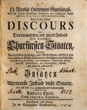 D. Nicolai Hieronymi Gundlings, Weyland Königl. Preußischen Geheimden- und Consistorial-Raths auch Prof. Publ. Ordin. auf der Universität zu Halle, Ausführlicher Discours Ueber Den vormalichen und itzigen Zustand Der Teutschen Churfürsten-Staaten : Darinnen Von derselben Ursprung, und Wachsthume, mittlern und neuern Historie, Macht, Commercien, Reichthum, und Schwäche, Beschaffenheit der Länder, und Einwohner, Regierungs-Forme, Interesse, Prätensionen, und Streitigkeiten, deutlich und gründlich gehandelt ist, Auch in den Zusätzen Der Allerneueste Zustand dieser Staaten, bis und mit 1747. zulänglich und unpartheyisch dargestellet wird, 2