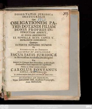 Dissertatio Juridica Inauguralis Qua Obligationem Patris Dotandi Filiam Bonis Propriis Instructam Asserit, Ac Novis Argumentis Ex Novellae XCVII. Capite V. Depromtis Confirmat, Quamque ... Pro Summis in Utroque Jure Honoribus, ... Publico ac solenni examini submittit Carolus Pontanus Linga-Westphalus. In Auditorio majore horis solitis ad diem Junii 1721.