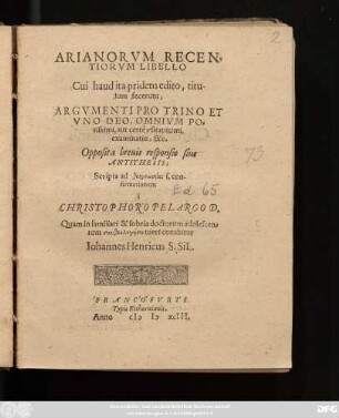 ARIANORVM RECEN=||TIORVM LIBELLO || Cui haud ita pridem edito, titu-||lum fecerunt,|| ARGVMENTI PRO TRINO ET || VNO DEO, OMNIVM PO=||tissimi, aut certè vsitatissimi,|| examinatio, &c.|| Opposita breuis responsio siue || ANTITHESIS;|| Scripta ad theognōsias s. con-||firmationem || à || CHRISTOPHORO PELARGO D.|| Quam in familiari & sobria doctorum adolescen-||tum syntheologēsei tueri conabitur || Iohannes Henricus S.SiL.||