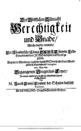 Der Göttlichen Allmacht Gerechtigkeit und Gnade/ Welche dieselbe erwiesen/ Alß Der Israelitische König David seinem Feld-Hauptmann dem Joab befohlen das Volck zu zehlen : Bey der in Altenburg/ nach der durch Gottes sonderbare Gnade gäntzlich abgewichenen Contagion den 7. May 1683. Begangenen Gregorius-Feyer/ In einem einfältigen Auffzuge Glückwünschend auffgeführet