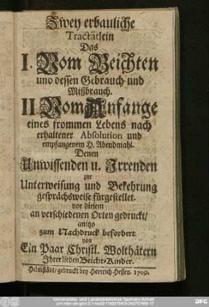 Zwey erbauliche Tractätlein Das I. Vom Beichten und dessen Gebrauch und Mißbrauch. II. Vom Anfange eines frommen Lebens nach erhaltener Absolution und empfangenem H. Abendmahl : Denen Unwissenden u. Irrenden zur Unterweisung und Bekehrung gesprächsweise fürgestellet