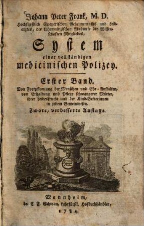 Johann Peter Frank, M.D., K.K. wirkl. Gubernialraths zu Mayland, Direktors der medicin. Fakultät und sämtlicher Spitäler der österreichischen Lombardey, Professors der praktischen Arzeneyschule zu Pavia ... System einer vollständigen medicinischen Polizey. 1, Von Fortpflanzung der Menschen und Ehe-Anstalten, von Erhaltung und Pflege schwangerer Muetter, ihrer Leibesfrucht und der Kind-Betterinnnen in jedem Gemeinwesen