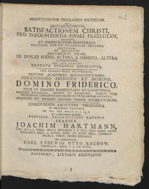 Dissertationem Theologico-Polemicam, Qua Argumentorum, Satisfactionem Christi, Pro Impoenitentia Finali Praestitam, Negantium, Et Dissertationis Inauguralis Sectione Partis Polemicae Secunda Refutatorum, Et Specialiter Argumenti Primi, De Duplici Poena, Altera A Christo, Altera A Peccatore, Deo Non Sumenda Tentata Defensio Reffelitur, Deo Clementissime Prosperante, Rectore Academiae Magnificentissimo, Serenissimo Principe Et Domino, Domino Friderico, Duce Et Principe Haereditario Meclenburgico, Principe Vandaliae, Sverini Et Raceburgi, ... Consientiente Facultate Theologica In Academia Varniaca Die XVI. Maii MDCCLV. ... In Auditorio Maiori Publicae Disquisitioni Exponit Praeses Joachim Hartmann, Phil. Et S. S. Theol. Doct. Huiusque P. P. Duc. Ord. Seren. Princ. Regnanti Mecl. A Consil. Eccl. Et Dioec. Mecl. Superint. Facult. Theol. Hodie Decanus, Et Respondens Carl Ludewig Otto Zachow, Grevismol. Mecl. S S. Th. Stud.