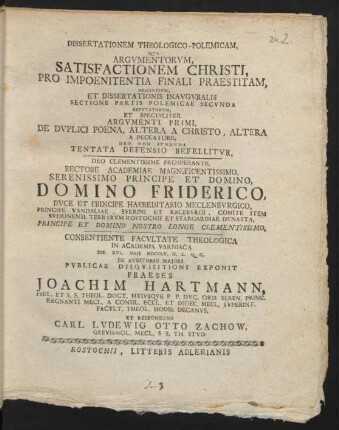 Dissertationem Theologico-Polemicam, Qua Argumentorum, Satisfactionem Christi, Pro Impoenitentia Finali Praestitam, Negantium, Et Dissertationis Inauguralis Sectione Partis Polemicae Secunda Refutatorum, Et Specialiter Argumenti Primi, De Duplici Poena, Altera A Christo, Altera A Peccatore, Deo Non Sumenda Tentata Defensio Reffelitur, Deo Clementissime Prosperante, Rectore Academiae Magnificentissimo, Serenissimo Principe Et Domino, Domino Friderico, Duce Et Principe Haereditario Meclenburgico, Principe Vandaliae, Sverini Et Raceburgi, ... Consientiente Facultate Theologica In Academia Varniaca Die XVI. Maii MDCCLV. ... In Auditorio Maiori Publicae Disquisitioni Exponit Praeses Joachim Hartmann, Phil. Et S. S. Theol. Doct. Huiusque P. P. Duc. Ord. Seren. Princ. Regnanti Mecl. A Consil. Eccl. Et Dioec. Mecl. Superint. Facult. Theol. Hodie Decanus, Et Respondens Carl Ludewig Otto Zachow, Grevismol. Mecl. S S. Th. Stud.