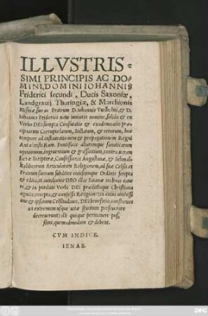 ILLVSTRIS=||SIMI PRINCIPIS ... || IOHANNIS || Friderici secundi, Ducis Saxoniae,|| Landgrauij Thuringiae, & Marchionis || Misniae, suo ac Fratrum D. Iohannis Vuilhelmi, et D.|| Iohannis Friderici natu Iunioris nomine, solida et ex || Verbo DEI sumpta Confutatio et condemnatio prae=||cipuarum Corruptelarum, Sectarum, et errorum, hoc || tempore ad instaurationem et propagationem Regni || Antichristi Rom. Pontificis aliarumque fanaticarum || opinionum, ingruentium et grassantium, contra ueram || sacrae Scripturae, Confessionis Augustanae, et Schmal=||kaldicorum Articulorum Religionem, ad suae Celsit. et || Fratrum suorum subditos cuiuscunque Ordinis scripta || et edita ... ||