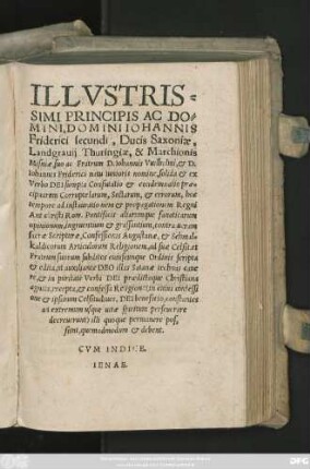 ILLVSTRIS=||SIMI PRINCIPIS ... || IOHANNIS || Friderici secundi, Ducis Saxoniae,|| Landgrauij Thuringiae, & Marchionis || Misniae, suo ac Fratrum D. Iohannis Vuilhelmi, et D.|| Iohannis Friderici natu Iunioris nomine, solida et ex || Verbo DEI sumpta Confutatio et condemnatio prae=||cipuarum Corruptelarum, Sectarum, et errorum, hoc || tempore ad instaurationem et propagationem Regni || Antichristi Rom. Pontificis aliarumque fanaticarum || opinionum, ingruentium et grassantium, contra ueram || sacrae Scripturae, Confessionis Augustanae, et Schmal=||kaldicorum Articulorum Religionem, ad suae Celsit. et || Fratrum suorum subditos cuiuscunque Ordinis scripta || et edita ... ||