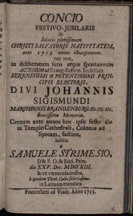 Concio Festivo-Jubilaris in Solatii plenissimam Christi Salvatoris Nativitatem, ante 1713. annos illucescentem ... Divi Johannis Sigismundi Marchionis Brandeburg ... Centum Ante annos hoc ipso festo die in Templo Cathedrali, Coloniæ ad Spream, factum