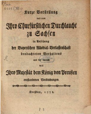 Kurze Vorstellung des von Ihro Churfürstlichen Durchlaucht zu Sachsen in Ansehung der Bayerischen Allodial-Verlassenschaft beobachteten Verhaltens und der daraus mit Ihro Majestät dem König von Preußen entstandenen Verbindungen