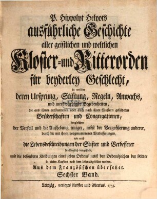 P. Hippolyt Helyots ausführliche Geschichte aller geistlichen und weltlichen Kloster- und Ritterorden für beyderley Geschlecht : in welcher deren Ursprung, Stiftung, Regeln, Anwachs und merkwürdigste Begebenheiten ... hinlänglich vorgestellt ... werden; aus dem Französischen übersetzt, 6