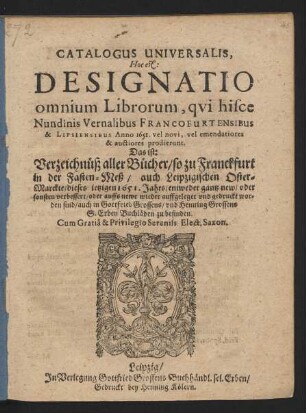 Catalogus Universalis, Hoc est: Designatio omnium Librorum, qui hisce Nundinis Vernalibus Francofurtensibus & Lipsiensibus Anno 1651. vel novi, vel emendatiores & auctiores prodierunt. Das ist: Verzeichnüß aller Bücher/ so zu Franckfurt in der Fasten-Meß/ auch Leipzigischen Oster-Marckte/ dieses jetzigen 1651. Jahrs/ entweder gantz new/ oder sonsten verbessert/ oder auffs newe wieder auffgeleget und gedruckt worden sind/ auch in Gottfried Grossens/ und Henning Grossens S. Erben Buchläden zu befinden