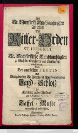 Als Sr. Churfürstl. Durchlauchtigkeit Zu Pfaltz Den Ritter-Orden St. Huberti an Sr. Hochfürstliche Durchlauchtigkeit zu Sachsen-Querfurth und Weissenfelß übersendeten, Wurde Bey angestellten Festin Auff Hochgedachter Sr. Hochfürstl. Durchlauchtigheit Jagd-Schlosz Zu Freyburg an der Unstrut, am 7. Octobr. A. 1715. nachfolgende Taffel-Music unterthänigst aufgeführet